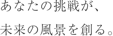 あなたの挑戦が、 未来の風景を創る。